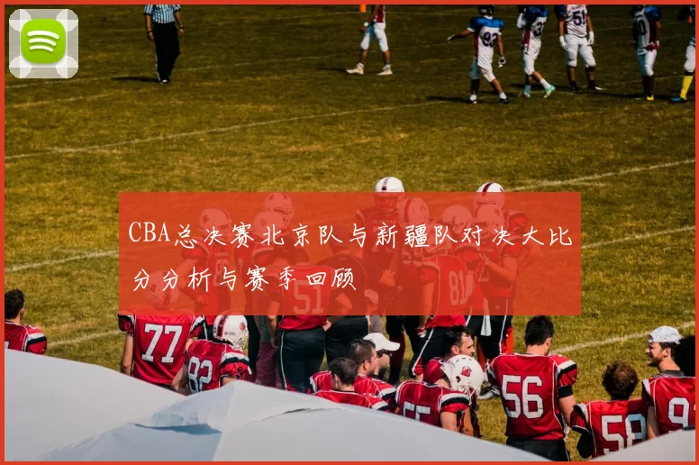 CBA总决赛北京队与新疆队对决大比分分析与赛季回顾
