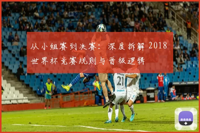 从小组赛到决赛：深度拆解 2018 世界杯竞赛规则与晋级逻辑