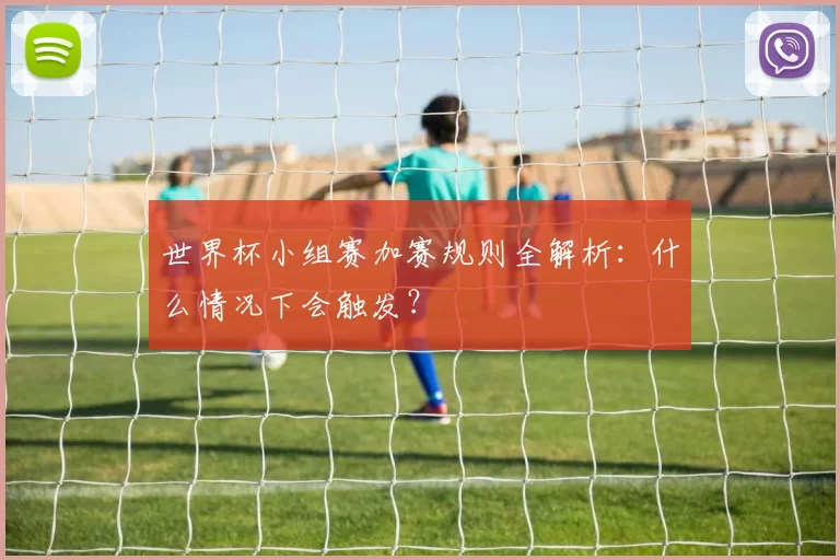 世界杯小组赛加赛规则全解析：什么情况下会触发？