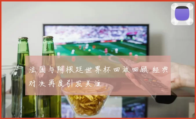法国与阿根廷世界杯回放回顾 经典对决再度引发关注