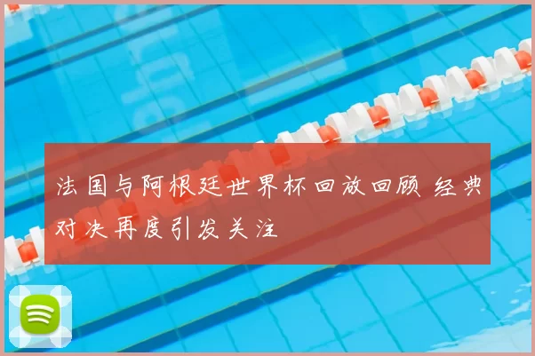 法国与阿根廷世界杯回放回顾 经典对决再度引发关注