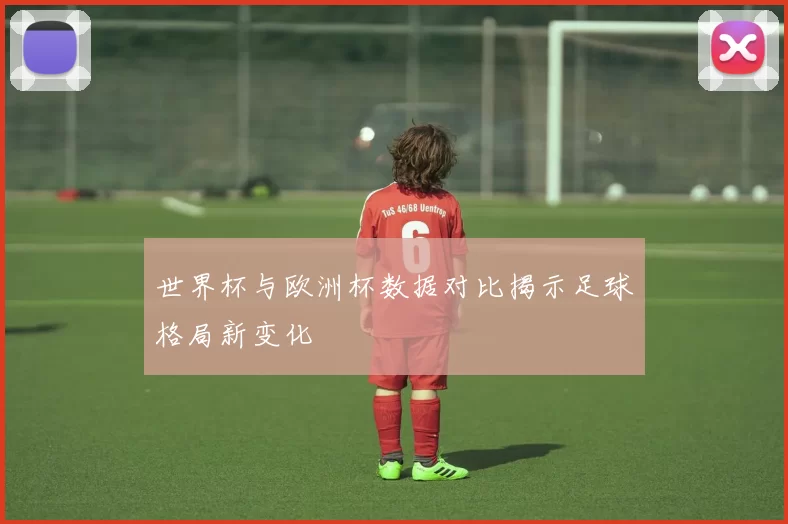 世界杯与欧洲杯数据对比揭示足球格局新变化