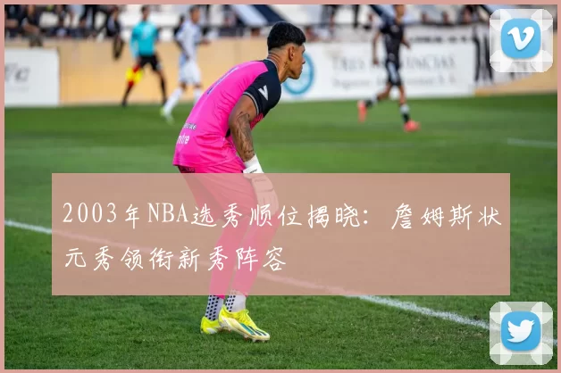 2003年NBA选秀顺位揭晓：詹姆斯状元秀领衔新秀阵容