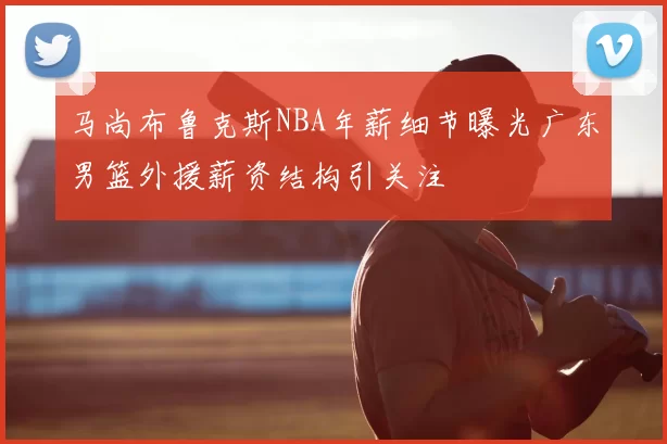 马尚布鲁克斯NBA年薪细节曝光广东男篮外援薪资结构引关注