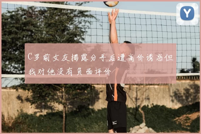 C罗前女友揭露分手后遭高价诱惑但我对他没有负面评价