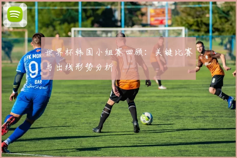世界杯韩国小组赛回顾：关键比赛与出线形势分析