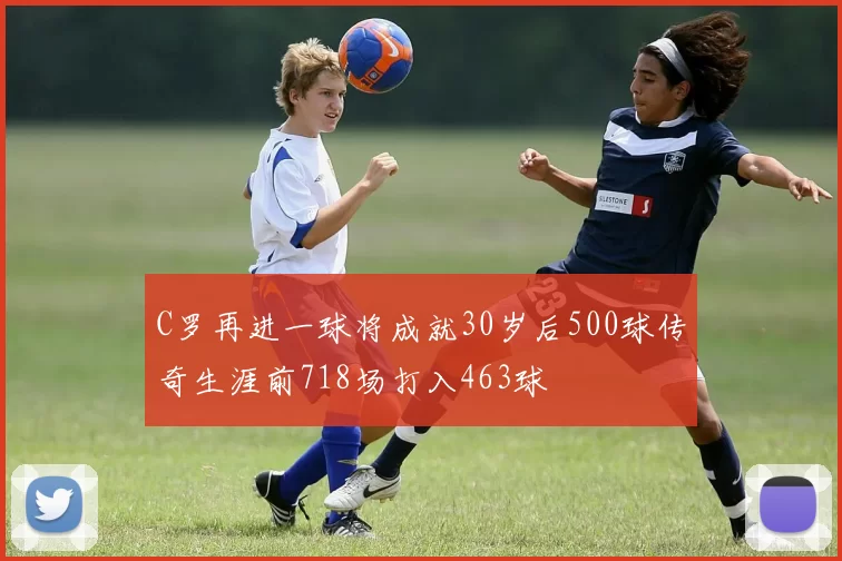 C罗再进一球将成就30岁后500球传奇生涯前718场打入463球