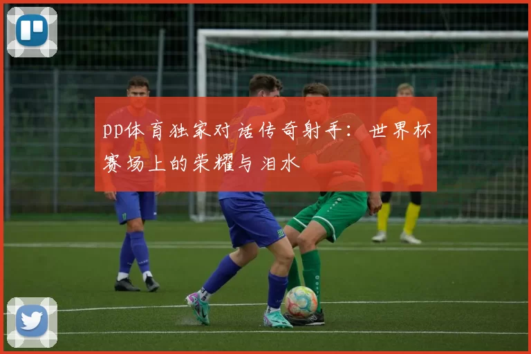 pp体育独家对话传奇射手:世界杯赛场上的荣耀与泪水