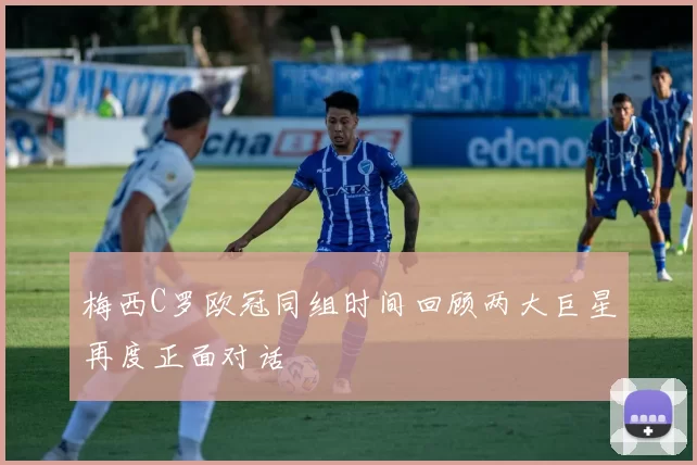 梅西C罗欧冠同组时间回顾两大巨星再度正面对话
