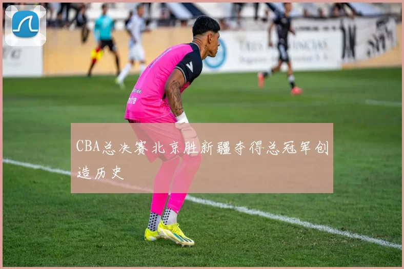 CBA总决赛北京胜新疆夺得总冠军创造历史
