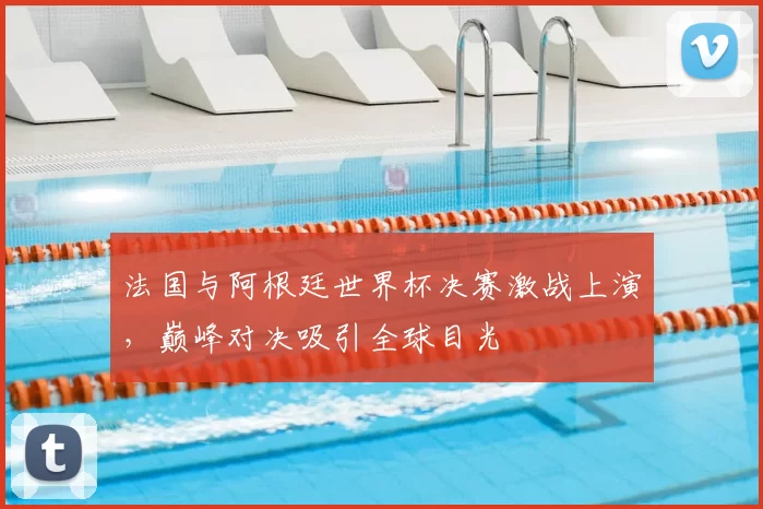 法国与阿根廷世界杯决赛激战上演，巅峰对决吸引全球目光