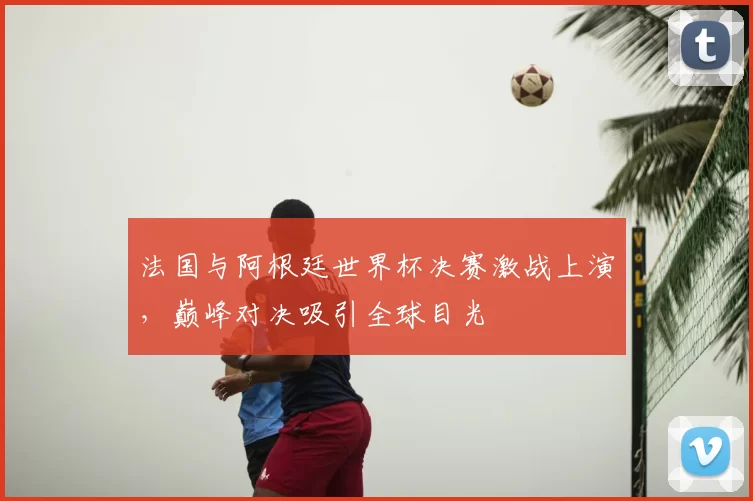 法国与阿根廷世界杯决赛激战上演，巅峰对决吸引全球目光