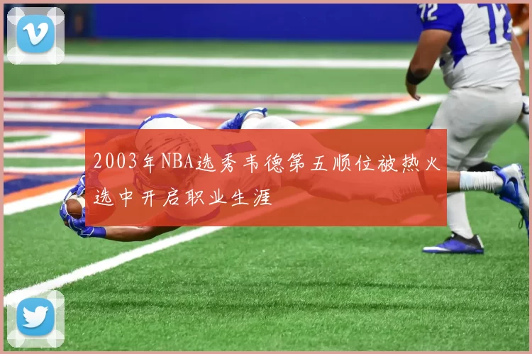 2003年NBA选秀韦德第五顺位被热火选中开启职业生涯