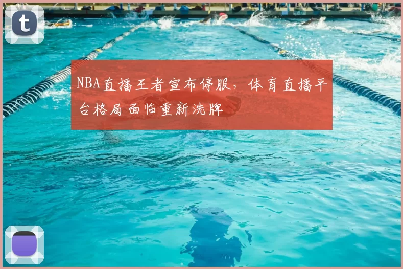 NBA直播王者宣布停服，体育直播平台格局面临重新洗牌