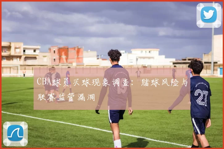 CBA球员买球现象调查：赌球风险与联赛监管漏洞
