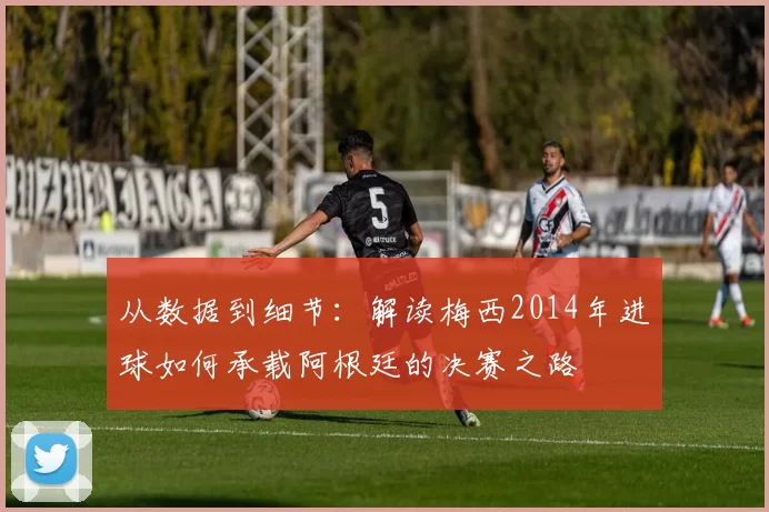 从数据到细节:解读梅西2014年进球如何承载阿根廷的决赛之路