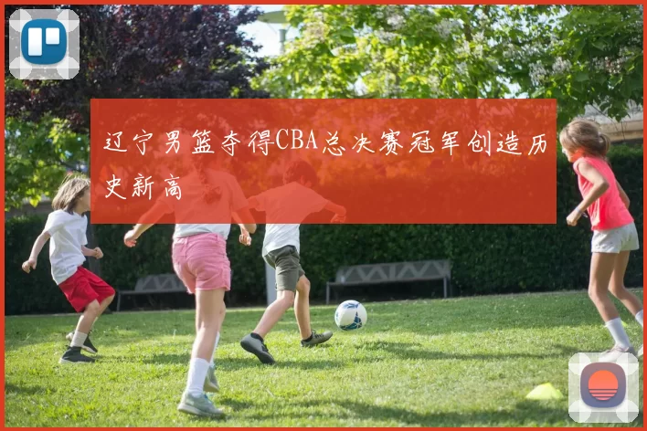 辽宁男篮夺得CBA总决赛冠军创造历史新高