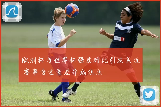 欧洲杯与世界杯强度对比引发关注 赛事含金量差异成焦点