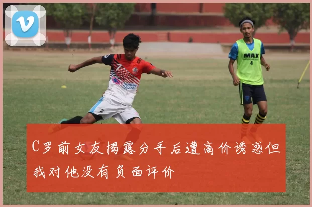 C罗前女友揭露分手后遭高价诱惑但我对他没有负面评价