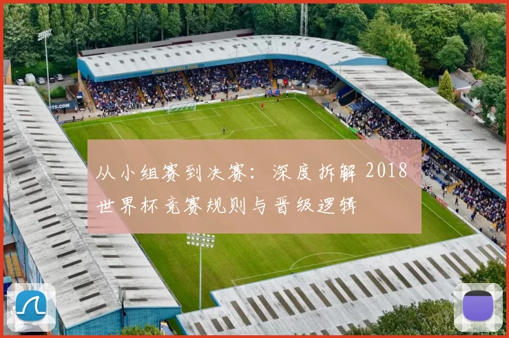从小组赛到决赛：深度拆解 2018 世界杯竞赛规则与晋级逻辑