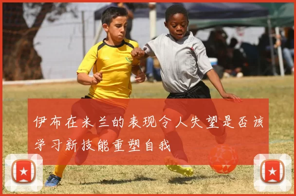 伊布在米兰的表现令人失望是否该学习新技能重塑自我