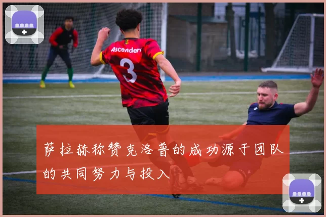 萨拉赫称赞克洛普的成功源于团队的共同努力与投入