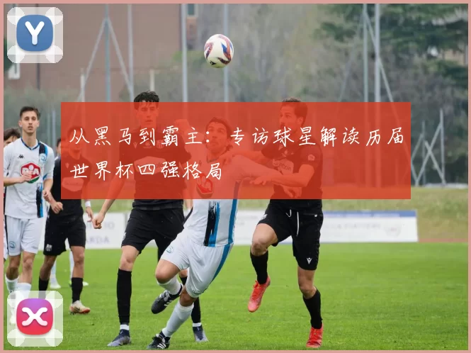 从黑马到霸主：专访球星解读历届世界杯四强格局