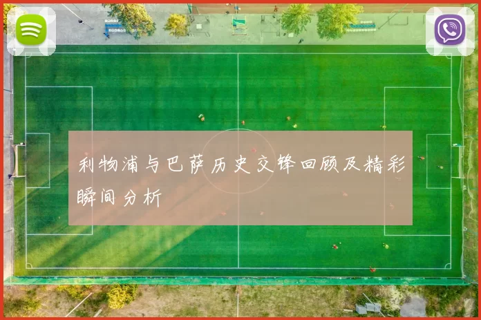 利物浦与巴萨历史交锋回顾及精彩瞬间分析