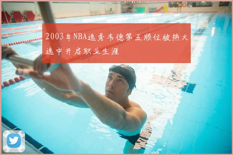 2003年NBA选秀韦德第五顺位被热火选中开启职业生涯