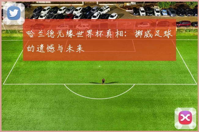 哈兰德无缘世界杯真相：挪威足球的遗憾与未来