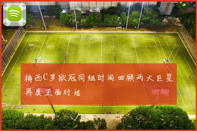 梅西C罗欧冠同组时间回顾两大巨星再度正面对话