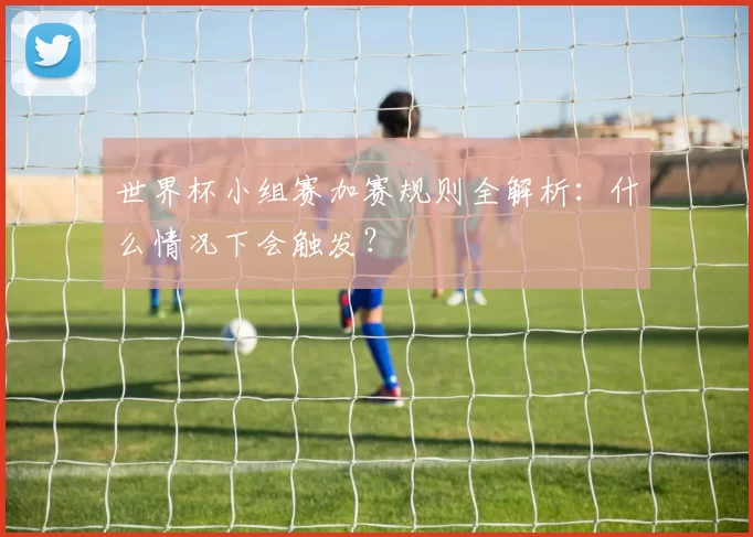 世界杯小组赛加赛规则全解析：什么情况下会触发？