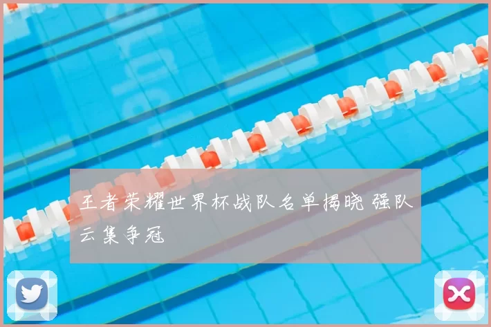 王者荣耀世界杯战队名单揭晓 强队云集争冠