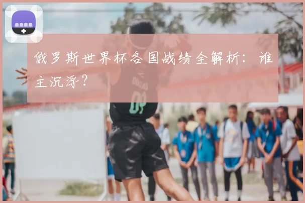 俄罗斯世界杯各国战绩全解析：谁主沉浮？
