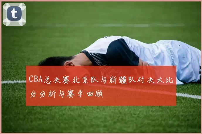 CBA总决赛北京队与新疆队对决大比分分析与赛季回顾