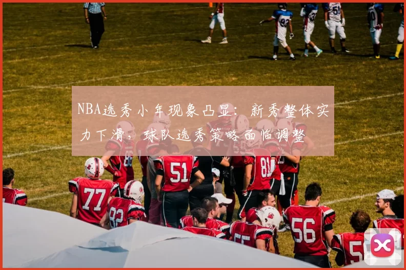 NBA选秀小年现象凸显：新秀整体实力下滑，球队选秀策略面临调整
